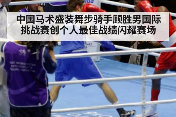 中国马术盛装舞步骑手顾胜男国际挑战赛创个人最佳战绩闪耀赛场