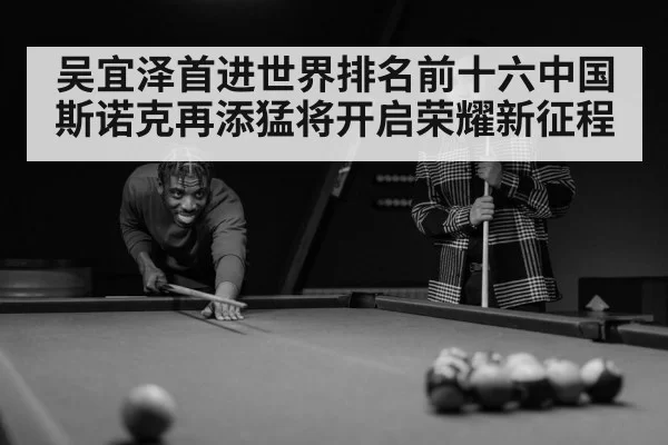 吴宜泽首进世界排名前十六中国斯诺克再添猛将开启荣耀新征程