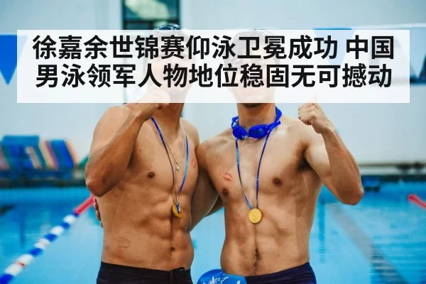 徐嘉余世锦赛仰泳卫冕成功 中国男泳领军人物地位稳固无可撼动