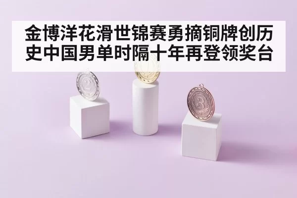 金博洋花滑世锦赛勇摘铜牌创历史中国男单时隔十年再登领奖台