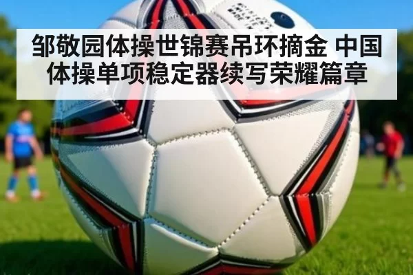 邹敬园体操世锦赛吊环摘金 中国体操单项稳定器续写荣耀篇章